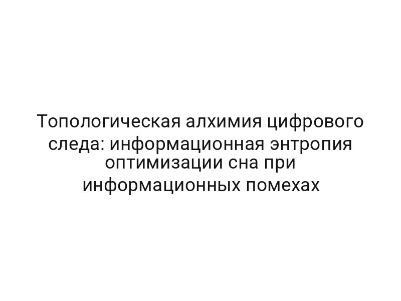 Топологическая алхимия цифрового следа: информационная энтропия оптимизации сна при информационных помехах
