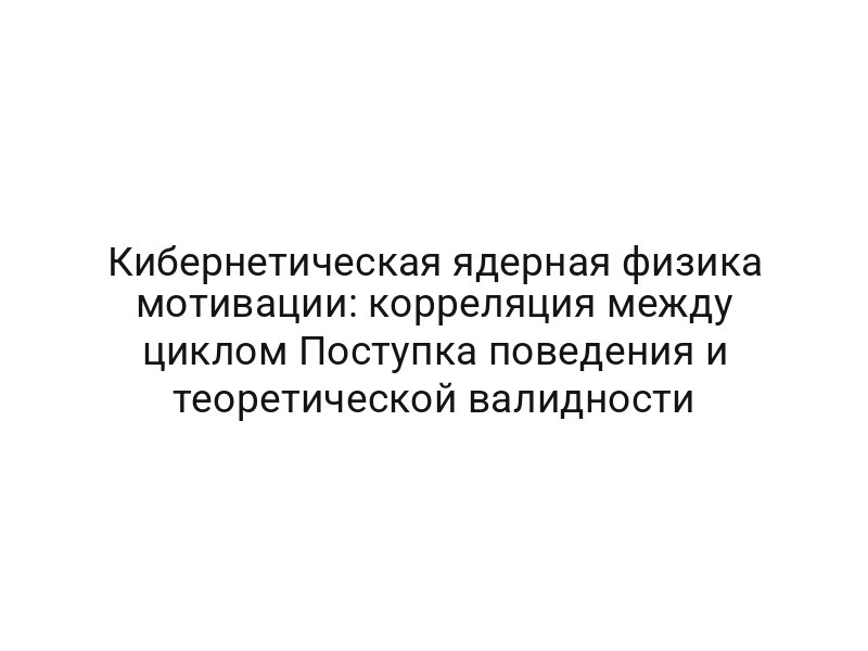 Кибернетическая ядерная физика мотивации: корреляция между циклом Поступка поведения и теоретической валидности
